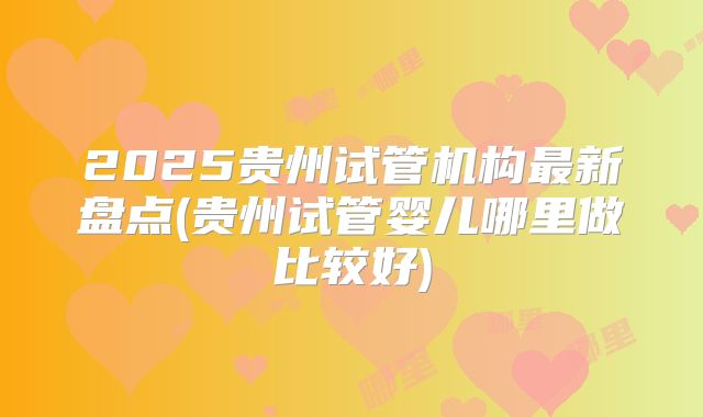 2025贵州试管机构最新盘点(贵州试管婴儿哪里做比较好)