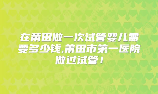 在莆田做一次试管婴儿需要多少钱,莆田市第一医院做过试管!