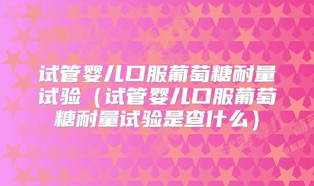 试管婴儿口服葡萄糖耐量试验（试管婴儿口服葡萄糖耐量试验是查什么）
