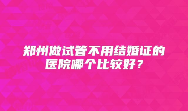 郑州做试管不用结婚证的医院哪个比较好？