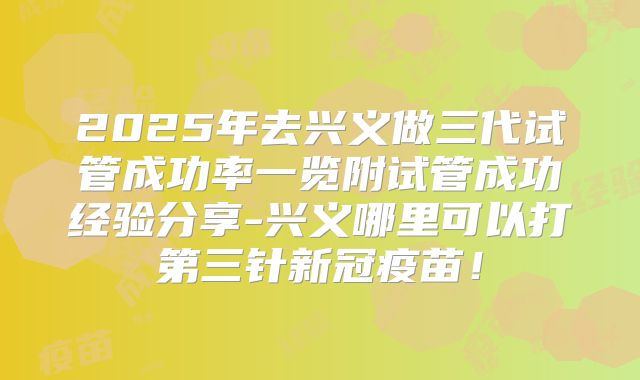2025年去兴义做三代试管成功率一览附试管成功经验分享-兴义哪里可以打第三针新冠疫苗!