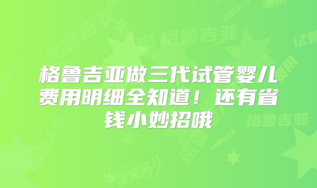 格鲁吉亚做三代试管婴儿费用明细全知道!还有省钱小妙招哦