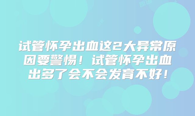试管怀孕出血这2大异常原因要警惕!试管怀孕出血出多了会不会发育不好!
