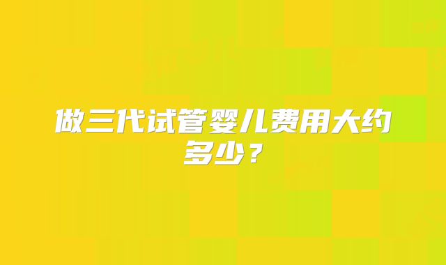 做三代试管婴儿费用大约多少?