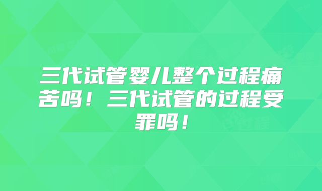 三代试管婴儿整个过程痛苦吗！三代试管的过程受罪吗！