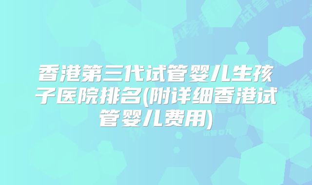 香港第三代试管婴儿生孩子医院排名(附详细香港试管婴儿费用)