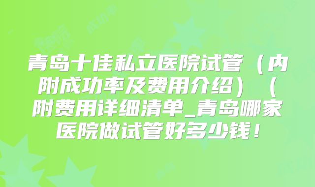 青岛十佳私立医院试管（内附成功率及费用介绍）（附费用详细清单_青岛哪家医院做试管好多少钱！