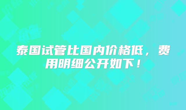 泰国试管比国内价格低，费用明细公开如下！