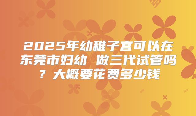 2025年幼稚子宫可以在东莞市妇幼 做三代试管吗?大概要花费多少钱