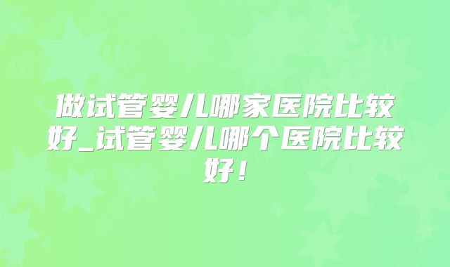 做试管婴儿哪家医院比较好_试管婴儿哪个医院比较好！