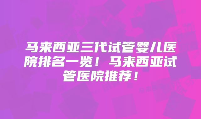 马来西亚三代试管婴儿医院排名一览!马来西亚试管医院推荐!