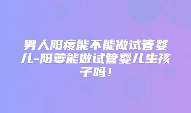 男人阳痿能不能做试管婴儿-阳萎能做试管婴儿生孩子吗！