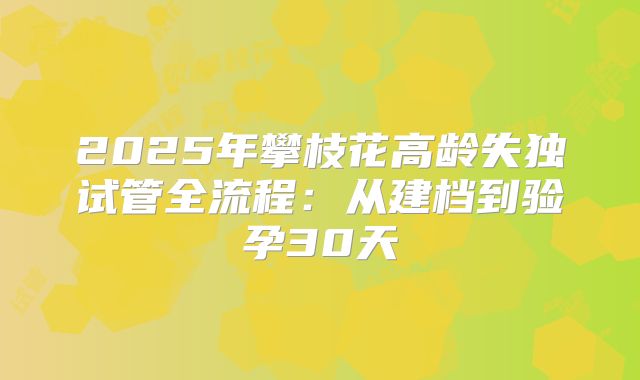 2025年攀枝花高龄失独试管全流程：从建档到验孕30天