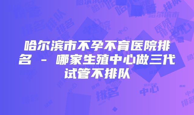哈尔滨市不孕不育医院排名 - 哪家生殖中心做三代试管不排队