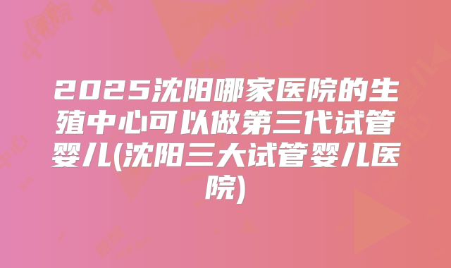2025沈阳哪家医院的生殖中心可以做第三代试管婴儿(沈阳三大试管婴儿医院)
