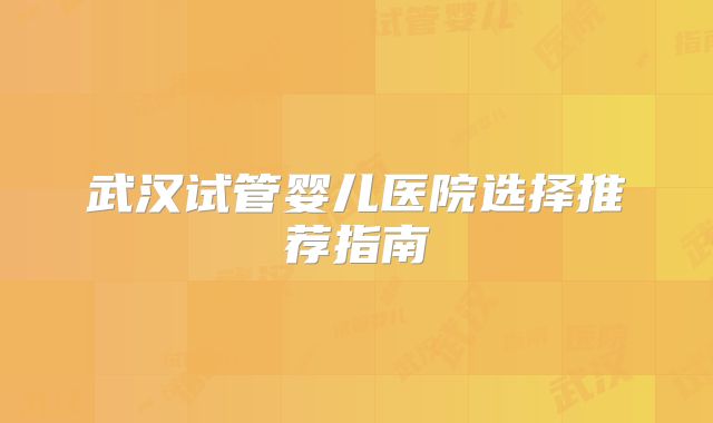 武汉试管婴儿医院选择推荐指南
