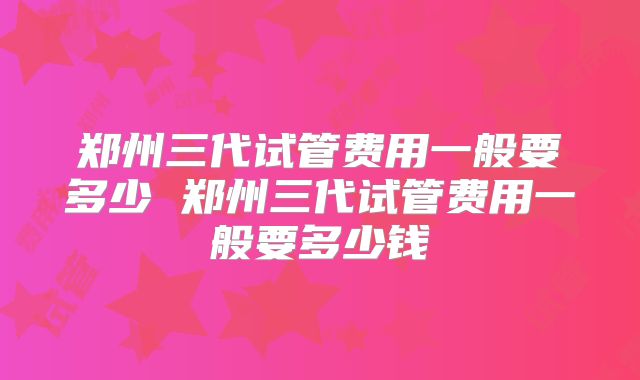 郑州三代试管费用一般要多少 郑州三代试管费用一般要多少钱
