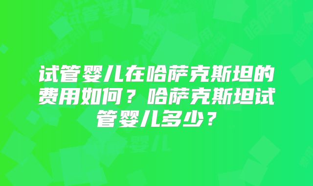 试管婴儿在哈萨克斯坦的费用如何?哈萨克斯坦试管婴儿多少?