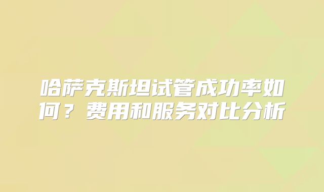 哈萨克斯坦试管成功率如何？费用和服务对比分析