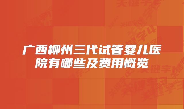 广西柳州三代试管婴儿医院有哪些及费用概览