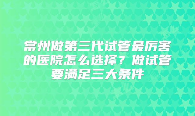 常州做第三代试管最厉害的医院怎么选择?做试管要满足三大条件