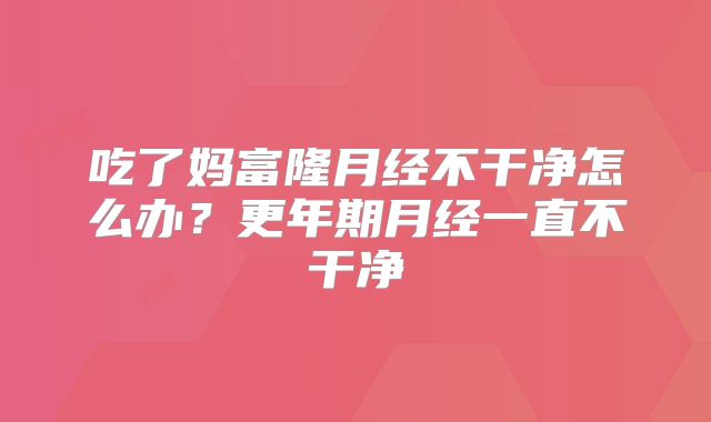吃了妈富隆月经不干净怎么办？更年期月经一直不干净