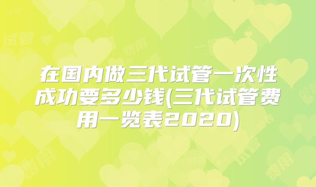 在国内做三代试管一次性成功要多少钱(三代试管费用一览表2020)