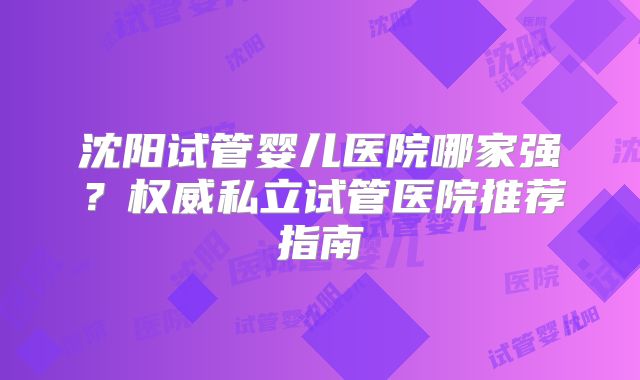 沈阳试管婴儿医院哪家强？权威私立试管医院推荐指南