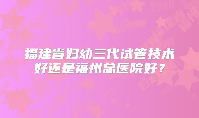 福建省妇幼三代试管技术好还是福州总医院好?