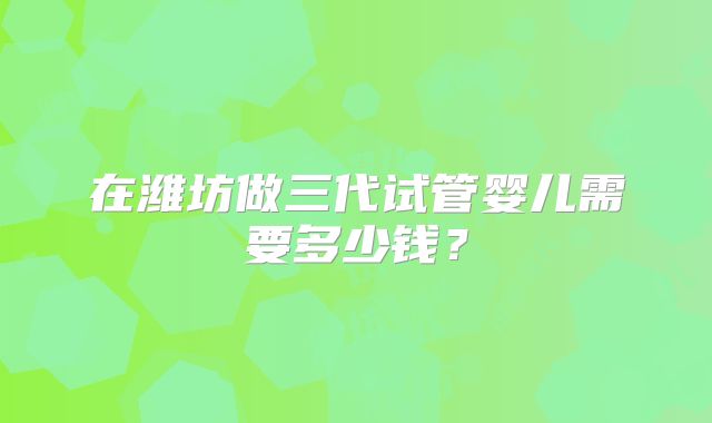 在潍坊做三代试管婴儿需要多少钱？