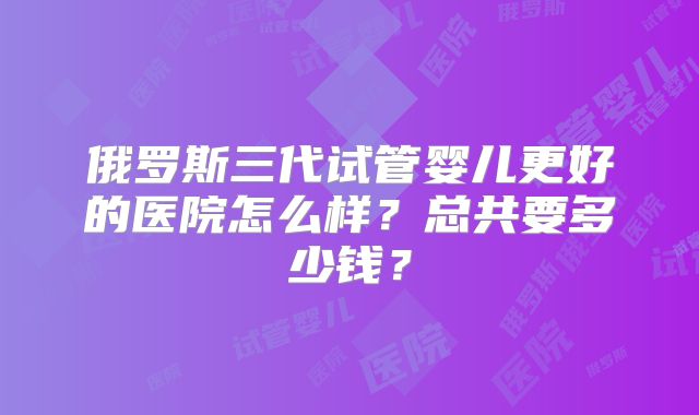 俄罗斯三代试管婴儿更好的医院怎么样？总共要多少钱？