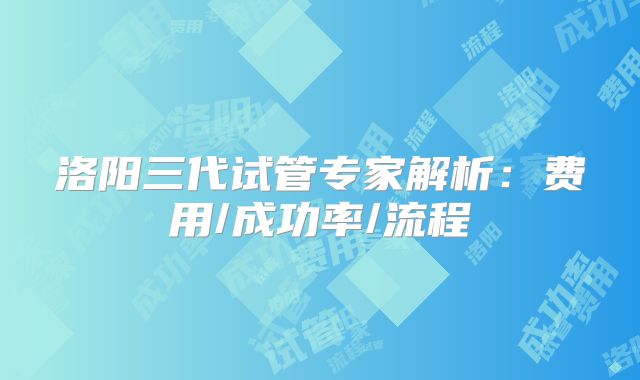 洛阳三代试管专家解析：费用/成功率/流程