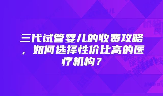 三代试管婴儿的收费攻略，如何选择性价比高的医疗机构？