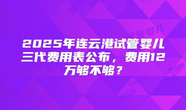 2025年连云港试管婴儿三代费用表公布，费用12万够不够？