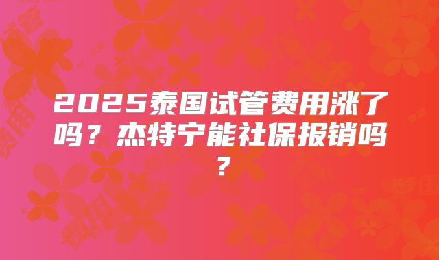 2025泰国试管费用涨了吗？杰特宁能社保报销吗？