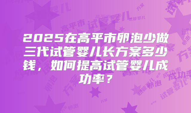 2025在高平市卵泡少做三代试管婴儿长方案多少钱，如何提高试管婴儿成功率？