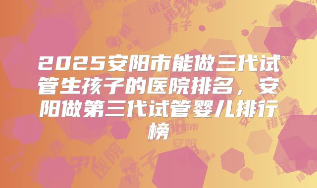 2025安阳市能做三代试管生孩子的医院排名，安阳做第三代试管婴儿排行榜