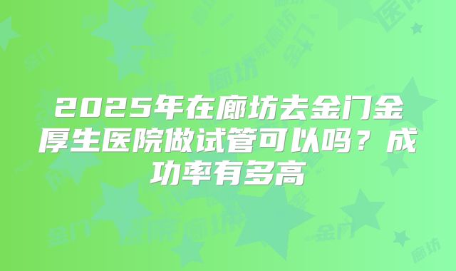 2025年在廊坊去金门金厚生医院做试管可以吗?成功率有多高