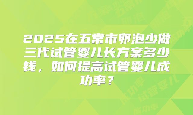 2025在五常市卵泡少做三代试管婴儿长方案多少钱，如何提高试管婴儿成功率？