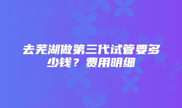 去芜湖做第三代试管要多少钱？费用明细