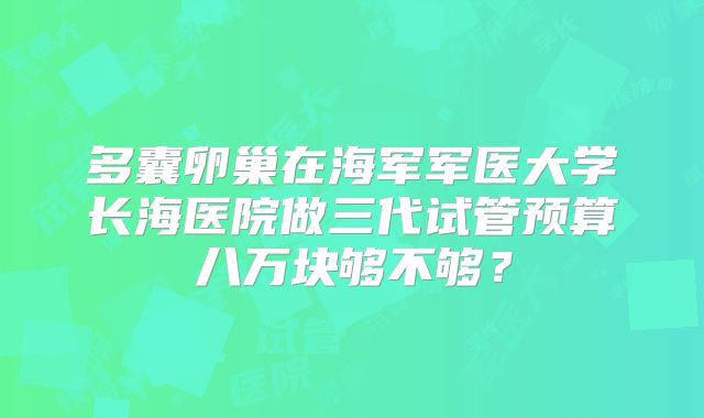 多囊卵巢在海军军医大学长海医院做三代试管预算八万块够不够?