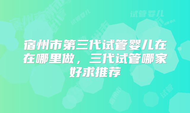宿州市第三代试管婴儿在在哪里做，三代试管哪家好求推荐