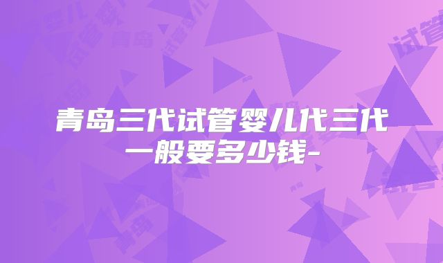 青岛三代试管婴儿代三代一般要多少钱-