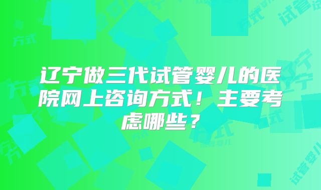 辽宁做三代试管婴儿的医院网上咨询方式!主要考虑哪些?