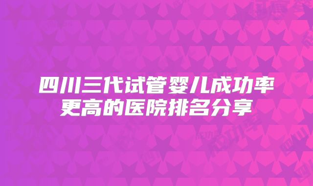 四川三代试管婴儿成功率更高的医院排名分享