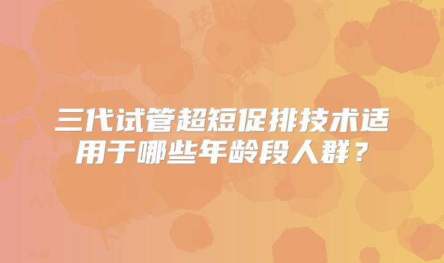 三代试管超短促排技术适用于哪些年龄段人群?
