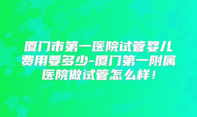 厦门市第一医院试管婴儿费用要多少-厦门第一附属医院做试管怎么样!