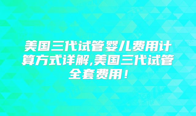 美国三代试管婴儿费用计算方式详解,美国三代试管全套费用！