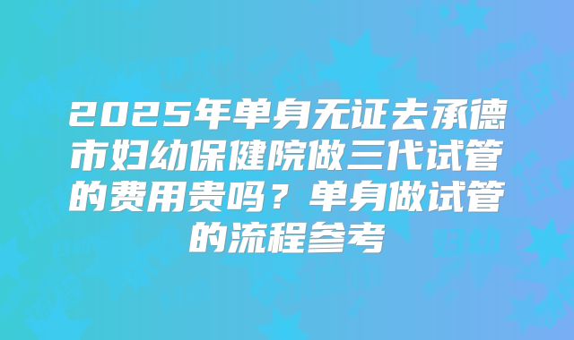 2025年单身无证去承德市妇幼保健院做三代试管的费用贵吗？单身做试管的流程参考