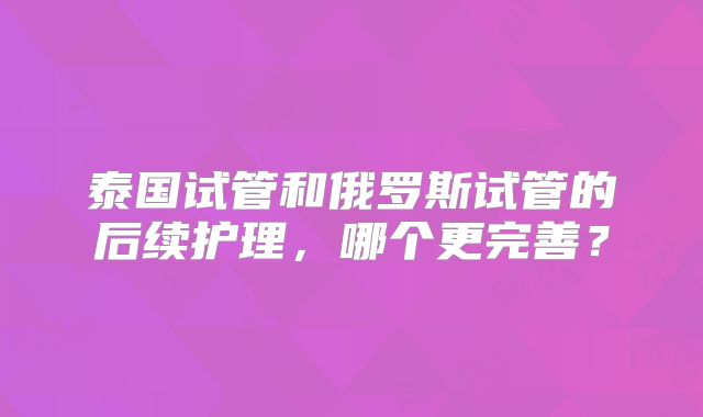 泰国试管和俄罗斯试管的后续护理，哪个更完善？